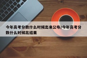 今年高考分数什么时候出来公布/今年高考分数什么时候出结果