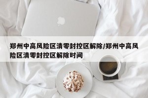 郑州中高风险区清零封控区解除/郑州中高风险区清零封控区解除时间