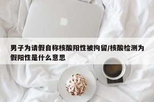 男子为请假自称核酸阳性被拘留/核酸检测为假阳性是什么意思