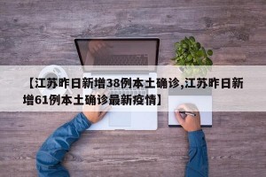 【江苏昨日新增38例本土确诊,江苏昨日新增61例本土确诊最新疫情】