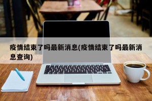 疫情结束了吗最新消息(疫情结束了吗最新消息查询)
