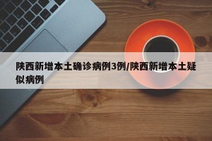 陕西新增本土确诊病例3例/陕西新增本土疑似病例
