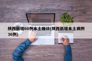 陕西新增60例本土确诊(陕西新增本土病例36例)