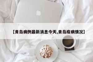 【青岛病例最新消息今天,青岛疫病情况】
