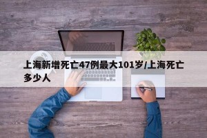 上海新增死亡47例最大101岁/上海死亡多少人