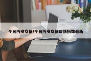 今日西安疫情/今日西安疫情疫情指数最新