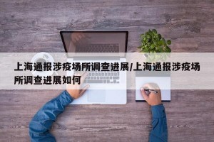 上海通报涉疫场所调查进展/上海通报涉疫场所调查进展如何