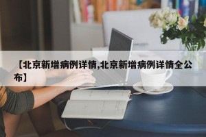 【北京新增病例详情,北京新增病例详情全公布】