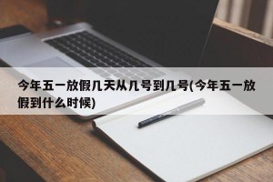今年五一放假几天从几号到几号(今年五一放假到什么时候)
