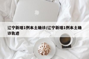 辽宁新增1例本土确诊/辽宁新增1例本土确诊轨迹