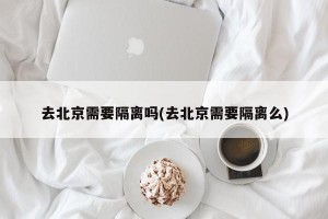 去北京需要隔离吗(去北京需要隔离么)
