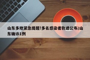 山东多地紧急提醒!多名感染者轨迹公布/山东确诊1例