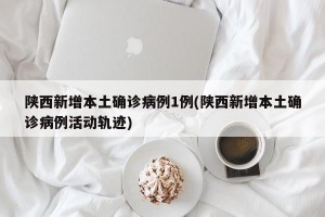 陕西新增本土确诊病例1例(陕西新增本土确诊病例活动轨迹)
