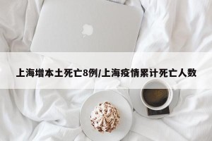 上海增本土死亡8例/上海疫情累计死亡人数