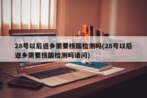 28号以后返乡需要核酸检测吗(28号以后返乡需要核酸检测吗请问)
