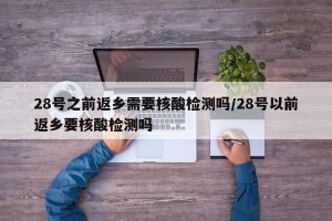 28号之前返乡需要核酸检测吗/28号以前返乡要核酸检测吗