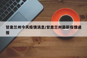 甘肃兰州今天疫情消息/甘肃兰州最新疫情通报