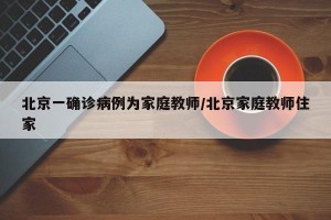北京一确诊病例为家庭教师/北京家庭教师住家