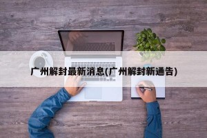 广州解封最新消息(广州解封新通告)