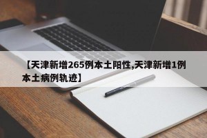 【天津新增265例本土阳性,天津新增1例本土病例轨迹】