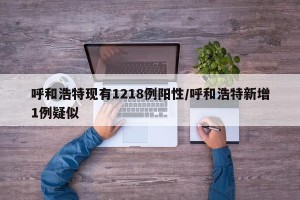呼和浩特现有1218例阳性/呼和浩特新增1例疑似