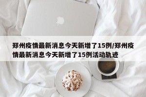 郑州疫情最新消息今天新增了15例/郑州疫情最新消息今天新增了15例活动轨迹
