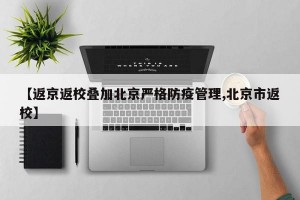 【返京返校叠加北京严格防疫管理,北京市返校】