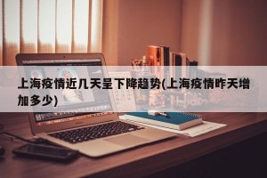 上海疫情近几天呈下降趋势(上海疫情昨天增加多少)