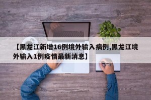 【黑龙江新增16例境外输入病例,黑龙江境外输入1例疫情最新消息】