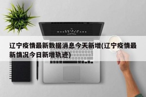 辽宁疫情最新数据消息今天新增(辽宁疫情最新情况今日新增轨迹)