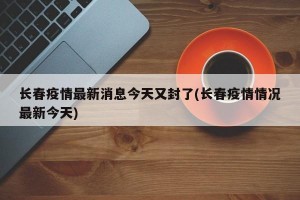 长春疫情最新消息今天又封了(长春疫情情况最新今天)