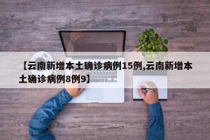 【云南新增本土确诊病例15例,云南新增本土确诊病例8例9】