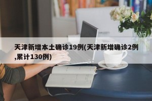 天津新增本土确诊19例(天津新增确诊2例,累计130例)