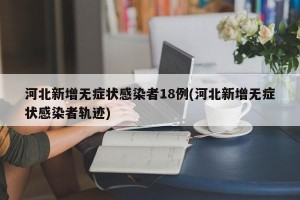 河北新增无症状感染者18例(河北新增无症状感染者轨迹)