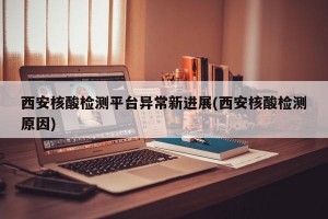 西安核酸检测平台异常新进展(西安核酸检测原因)