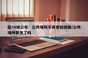 超50城公布：公共场所不再查验核酸/公共场所都关了吗