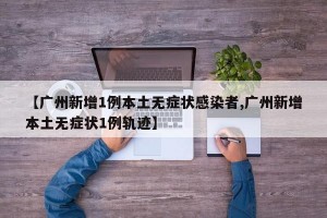 【广州新增1例本土无症状感染者,广州新增本土无症状1例轨迹】