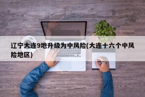 辽宁大连9地升级为中风险(大连十六个中风险地区)
