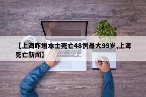 【上海昨增本土死亡48例最大99岁,上海死亡新闻】