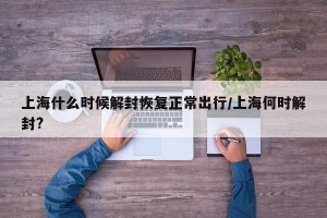 上海什么时候解封恢复正常出行/上海何时解封?