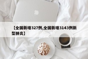 【全国新增327例,全国新增3143例新型肺炎】