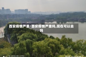 西安疫情严重/西安疫情严重吗,现在可以去吗