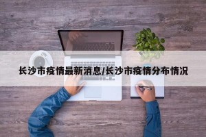 长沙市疫情最新消息/长沙市疫情分布情况