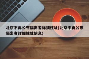 北京不再公布隔离者详细住址(北京不再公布隔离者详细住址信息)