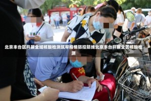 北京丰台区开展全域核酸检测筑牢疫情防控防线北京丰台开展全区核酸检测