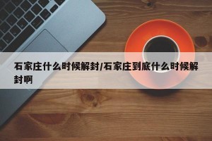 石家庄什么时候解封/石家庄到底什么时候解封啊