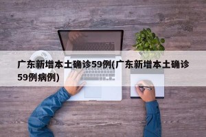 广东新增本土确诊59例(广东新增本土确诊59例病例)