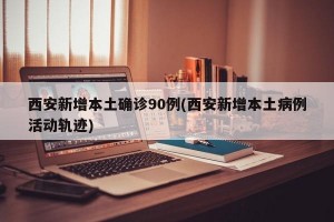 西安新增本土确诊90例(西安新增本土病例活动轨迹)