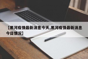 【黑河疫情最新消息今天,黑河疫情最新消息今日情况】