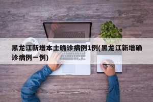 黑龙江新增本土确诊病例1例(黑龙江新增确诊病例一例)
